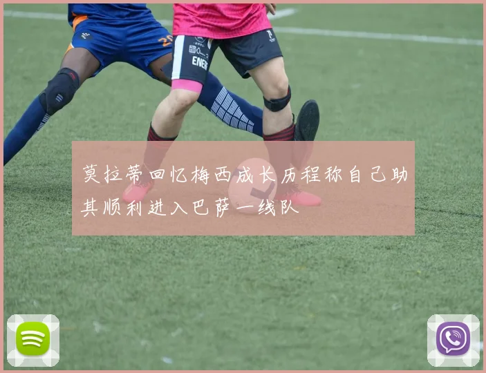 莫拉蒂回忆梅西成长历程称自己助其顺利进入巴萨一线队