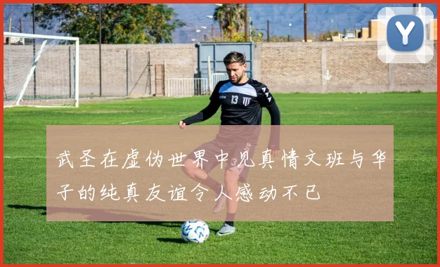 武圣在虚伪世界中见真情文班与华子的纯真友谊令人感动不已
