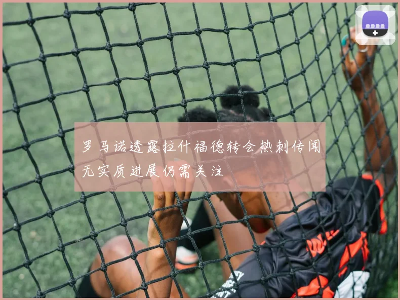 罗马诺透露拉什福德转会热刺传闻无实质进展仍需关注