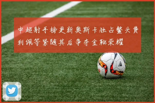 中超射手榜更新奥斯卡独占鳌头费利佩等紧随其后争夺金靴荣耀