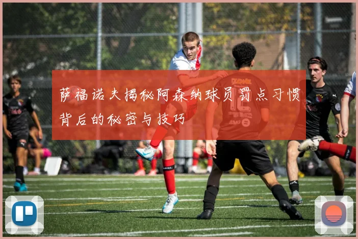 萨福诺夫揭秘阿森纳球员罚点习惯背后的秘密与技巧