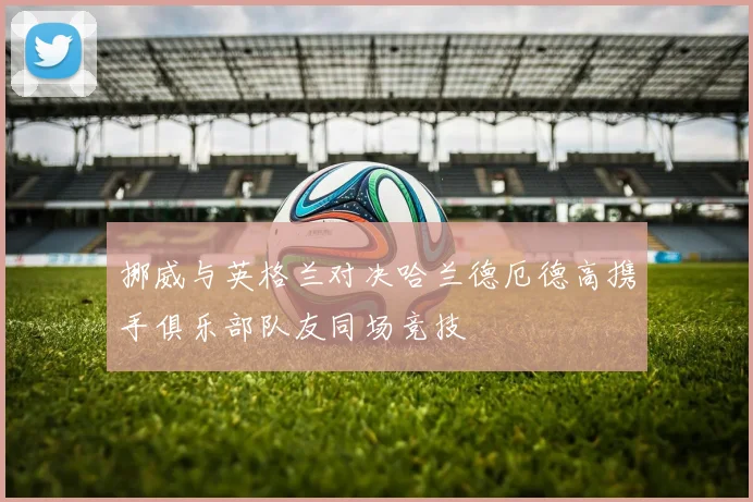 挪威与英格兰对决哈兰德厄德高携手俱乐部队友同场竞技