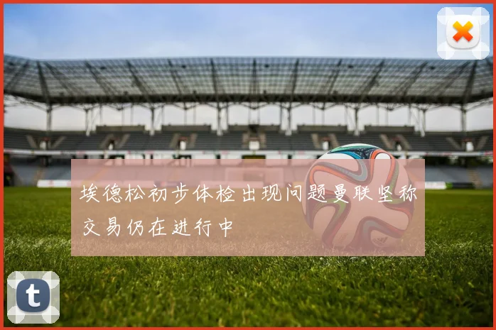 埃德松初步体检出现问题曼联坚称交易仍在进行中
