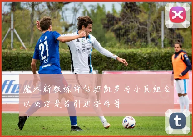 魔术新教练评估班凯罗与小瓦组合以决定是否引进字母哥