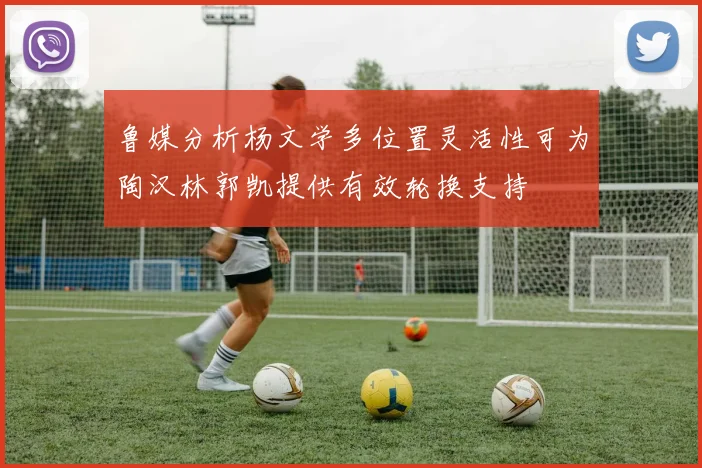 鲁媒分析杨文学多位置灵活性可为陶汉林郭凯提供有效轮换支持