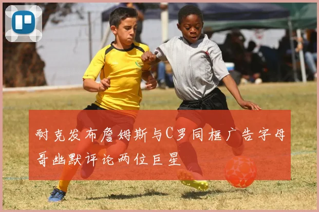 耐克发布詹姆斯与C罗同框广告字母哥幽默评论两位巨星