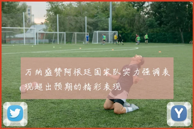 万纳盛赞阿根廷国家队实力强调表现超出预期的精彩表现