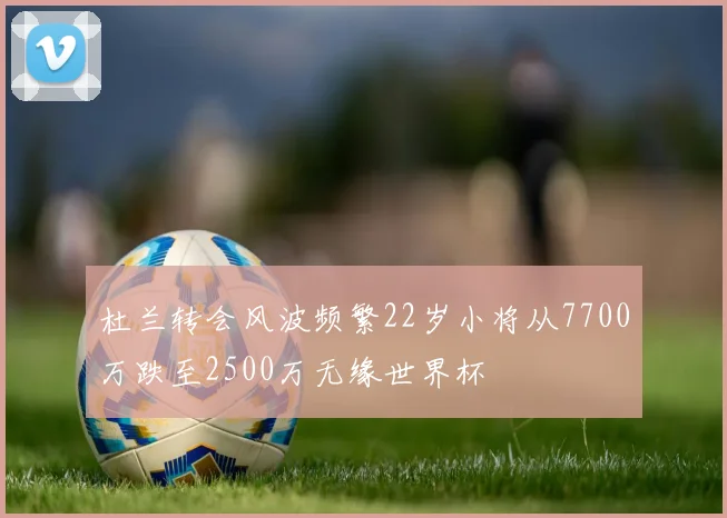 杜兰转会风波频繁22岁小将从7700万跌至2500万无缘世界杯