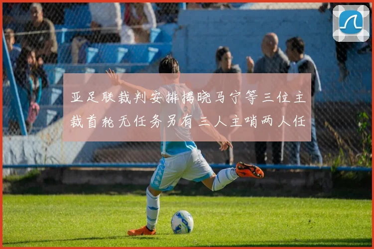 亚足联裁判安排揭晓马宁等三位主裁首轮无任务另有三人主哨两人任四官