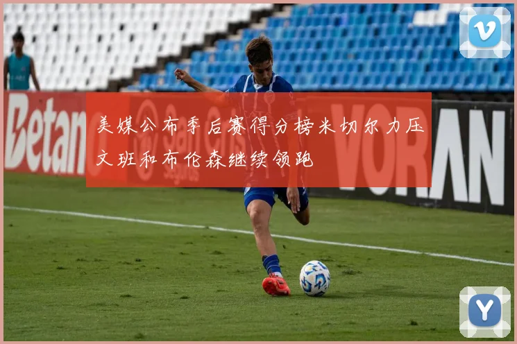 美媒公布季后赛得分榜米切尔力压文班和布伦森继续领跑