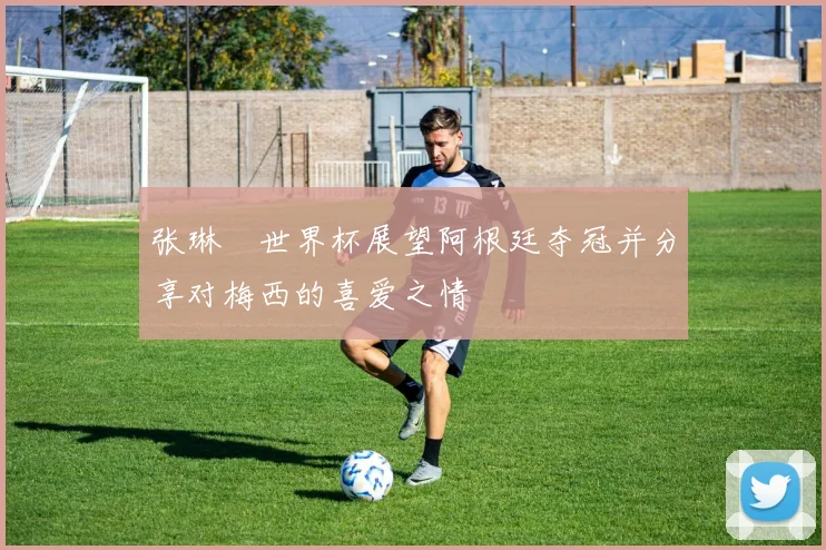 张琳芃世界杯展望阿根廷夺冠并分享对梅西的喜爱之情