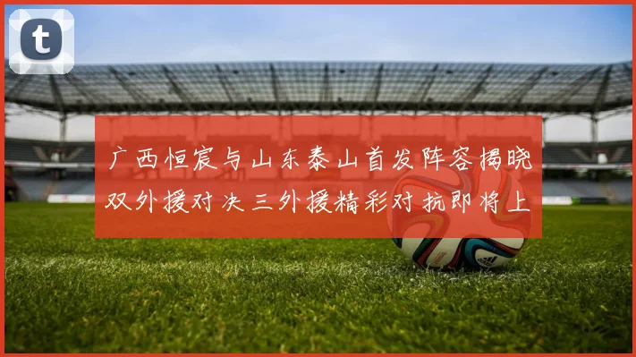 广西恒宸与山东泰山首发阵容揭晓双外援对决三外援精彩对抗即将上演